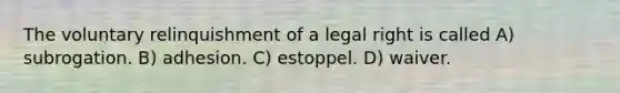 The voluntary relinquishment of a legal right is called A) subrogation. B) adhesion. C) estoppel. D) waiver.