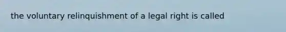 the voluntary relinquishment of a legal right is called