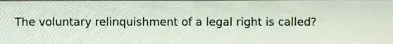 The voluntary relinquishment of a legal right is called?