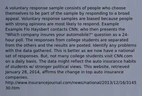 A voluntary response sample consists of people who choose themselves to be part of the sample by responding to a broad appeal. Voluntary response samples are biased because people with strong opinions are most likely to respond. Example Example Flo Haysbert contacts CNN; who then presents the "Which company insures your automobile?" question as a 24-hour poll. The responses from college students are separated from the others and the results are posted. Identify any problems with the data gathered. This is better as we now have a national set of responses. But, not many college students visit CNN.com on a daily basis. The data might reflect the auto insurance habits of students w/ stronger political views. This website, retrieved January 28, 2014, affirms the change in top auto insurance companies. http:/www.insurancejournal.com/news/national/2013/12/16/314530.htm