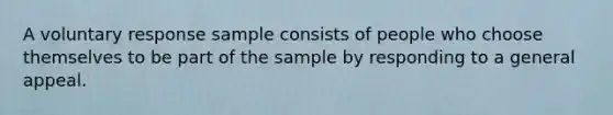 A voluntary response sample consists of people who choose themselves to be part of the sample by responding to a general appeal.