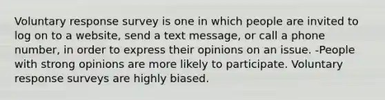 Voluntary response survey is one in which people are invited to log on to a website, send a text message, or call a phone number, in order to express their opinions on an issue. -People with strong opinions are more likely to participate. Voluntary response surveys are highly biased.