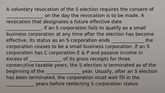 A voluntary revocation of the S election requires the consent of ________________ on the day the revocation is to be made. A revocation that designates a future effective date _______________. If an S corporation fails to qualify as a small business corporation at any time after the election has become effective, its status as an S corporation ends ______________ the corporation ceases to be a small business corporation. If an S corporation has C corporation E & P and passive income in excess of ______________ of its gross receipts for three consecutive taxable years, the S election is terminated as of the beginning of the _______________ year. Usually, after an S election has been terminated, the corporation must wait fill in the ____________ years before reelecting S corporation status.