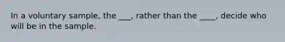 In a voluntary sample, the ___, rather than the ____, decide who will be in the sample.