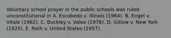 Voluntary school prayer in the public schools was ruled unconstitutional in A. Escobedo v. Illinois (1964). B. Engel v. Vitale (1962). C. Buckley v. Valeo (1976). D. Gitlow v. New York (1925). E. Roth v. United States (1957).