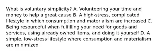 What is voluntary simplicity? A. Volunteering your time and money to help a great cause B. A high-stress, complicated lifestyle in which consumption and materialism are increased C. Being resourceful when fulfilling your need for goods and services, using already owned items, and doing it yourself D. A simple, low-stress lifestyle where consumption and materialism are minimized