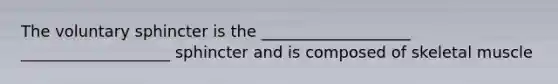The voluntary sphincter is the ___________________ ___________________ sphincter and is composed of skeletal muscle