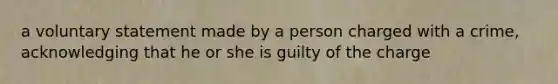 a voluntary statement made by a person charged with a crime, acknowledging that he or she is guilty of the charge