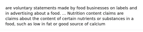 are voluntary statements made by food businesses on labels and in advertising about a food. ... Nutrition content claims are claims about the content of certain nutrients or substances in a food, such as low in fat or good source of calcium