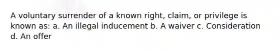 A voluntary surrender of a known right, claim, or privilege is known as: a. An illegal inducement b. A waiver c. Consideration d. An offer