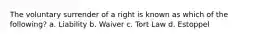 The voluntary surrender of a right is known as which of the following? a. Liability b. Waiver c. Tort Law d. Estoppel