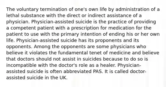 The voluntary termination of one's own life by administration of a lethal substance with the direct or indirect assistance of a physician. Physician-assisted suicide is the practice of providing a competent patient with a prescription for medication for the patient to use with the primary intention of ending his or her own life. Physician-assisted suicide has its proponents and its opponents. Among the opponents are some physicians who believe it violates the fundamental tenet of medicine and believe that doctors should not assist in suicides because to do so is incompatible with the doctor's role as a healer. Physician-assisted suicide is often abbreviated PAS. It is called doctor-assisted suicide in the UK.