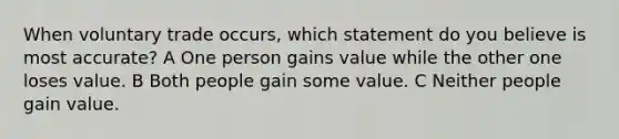 When voluntary trade occurs, which statement do you believe is most accurate? A One person gains value while the other one loses value. B Both people gain some value. C Neither people gain value.