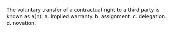 The voluntary transfer of a contractual right to a third party is known as a(n): a. implied warranty. b. assignment. c. delegation. d. novation.