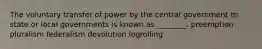 The voluntary transfer of power by the central government to state or local governments is known as ________. ​preemption ​pluralism ​federalism ​devolution ​logrolling