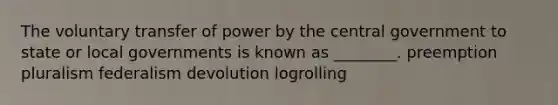 The voluntary transfer of power by the central government to state or local governments is known as ________. ​preemption ​pluralism ​federalism ​devolution ​logrolling