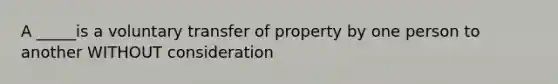 A _____is a voluntary transfer of property by one person to another WITHOUT consideration