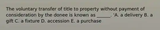 The voluntary transfer of title to property without payment of consideration by the donee is known as​ ______. 'A. a delivery B. a gift C. a fixture D. accession E. a purchase