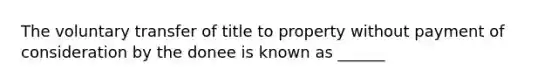 The voluntary transfer of title to property without payment of consideration by the donee is known as ______