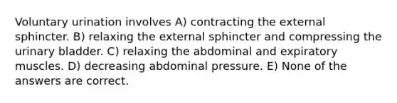 Voluntary urination involves A) contracting the external sphincter. B) relaxing the external sphincter and compressing the urinary bladder. C) relaxing the abdominal and expiratory muscles. D) decreasing abdominal pressure. E) None of the answers are correct.