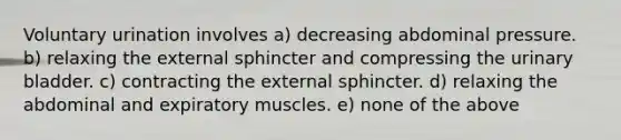 Voluntary urination involves a) decreasing abdominal pressure. b) relaxing the external sphincter and compressing the urinary bladder. c) contracting the external sphincter. d) relaxing the abdominal and expiratory muscles. e) none of the above