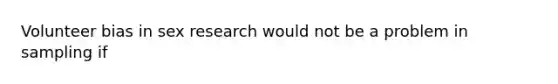 Volunteer bias in sex research would not be a problem in sampling if