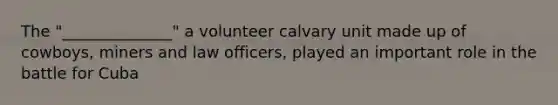 The "______________" a volunteer calvary unit made up of cowboys, miners and law officers, played an important role in the battle for Cuba