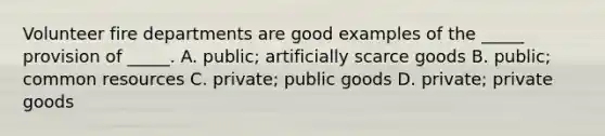 Volunteer fire departments are good examples of the _____ provision of _____. A. public; artificially scarce goods B. public; common resources C. private; public goods D. private; private goods