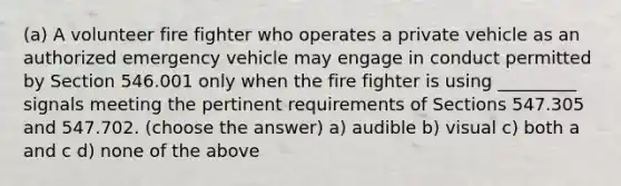 (a) A volunteer fire fighter who operates a private vehicle as an authorized emergency vehicle may engage in conduct permitted by Section 546.001 only when the fire fighter is using _________ signals meeting the pertinent requirements of Sections 547.305 and 547.702. (choose the answer) a) audible b) visual c) both a and c d) none of the above