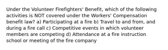 Under the Volunteer Firefighters' Benefit, which of the following activities is NOT covered under the Workers' Compensation benefit law? a) Participating at a fire b) Travel to and from, and during a fire call c) Competitive events in which volunteer members are competing d) Attendance at a fire instruction school or meeting of the fire company