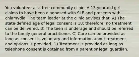 You volunteer at a free community clinic. A 13-year-old girl claims to have been diagnosed with SLE and presents with chlamydia. The team leader at the clinic advises that: A) The state-defined age of legal consent is 18; therefore, no treatment can be delivered. B) The teen is underage and should be referred to the family general practitioner. C) Care can be provided as long as consent is voluntary and information about treatment and options is provided. D) Treatment is provided as long as telephone consent is obtained from a parent or legal guardian.