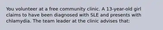 You volunteer at a free community clinic. A 13-year-old girl claims to have been diagnosed with SLE and presents with chlamydia. The team leader at the clinic advises that: