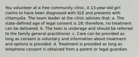 You volunteer at a free community clinic. A 13-year-old girl claims to have been diagnosed with SLE and presents with chlamydia. The team leader at the clinic advises that: a. The state-defined age of legal consent is 18; therefore, no treatment can be delivered. b. The teen is underage and should be referred to the family general practitioner. c. Care can be provided as long as consent is voluntary and information about treatment and options is provided. d. Treatment is provided as long as telephone consent is obtained from a parent or legal guardian.