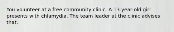 You volunteer at a free community clinic. A 13-year-old girl presents with chlamydia. The team leader at the clinic advises that: