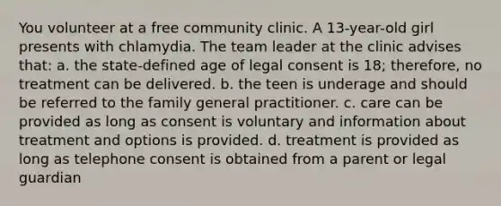 You volunteer at a free community clinic. A 13-year-old girl presents with chlamydia. The team leader at the clinic advises that: a. the state-defined age of legal consent is 18; therefore, no treatment can be delivered. b. the teen is underage and should be referred to the family general practitioner. c. care can be provided as long as consent is voluntary and information about treatment and options is provided. d. treatment is provided as long as telephone consent is obtained from a parent or legal guardian