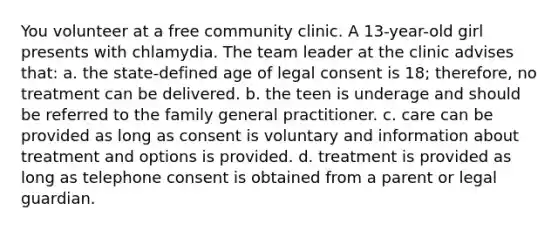 You volunteer at a free community clinic. A 13-year-old girl presents with chlamydia. The team leader at the clinic advises that: a. the state-defined age of legal consent is 18; therefore, no treatment can be delivered. b. the teen is underage and should be referred to the family general practitioner. c. care can be provided as long as consent is voluntary and information about treatment and options is provided. d. treatment is provided as long as telephone consent is obtained from a parent or legal guardian.