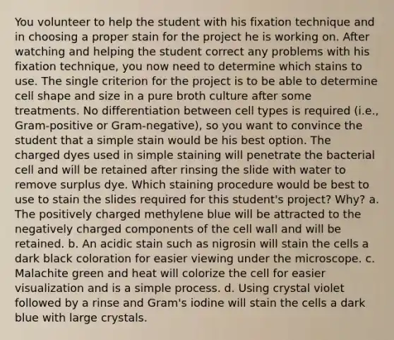 You volunteer to help the student with his fixation technique and in choosing a proper stain for the project he is working on. After watching and helping the student correct any problems with his fixation technique, you now need to determine which stains to use. The single criterion for the project is to be able to determine cell shape and size in a pure broth culture after some treatments. No differentiation between cell types is required (i.e., Gram-positive or Gram-negative), so you want to convince the student that a simple stain would be his best option. The charged dyes used in simple staining will penetrate the bacterial cell and will be retained after rinsing the slide with water to remove surplus dye. Which staining procedure would be best to use to stain the slides required for this student's project? Why? a. The positively charged methylene blue will be attracted to the negatively charged components of the cell wall and will be retained. b. An acidic stain such as nigrosin will stain the cells a dark black coloration for easier viewing under the microscope. c. Malachite green and heat will colorize the cell for easier visualization and is a simple process. d. Using crystal violet followed by a rinse and Gram's iodine will stain the cells a dark blue with large crystals.