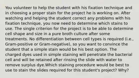 You volunteer to help the student with his fixation technique and in choosing a proper stain for the project he is working on. After watching and helping the student correct any problems with his fixation technique, you now need to determine which stains to use. The single criterion for the project is to be able to determine cell shape and size in a pure broth culture after some treatments. No differentiation between cell types is required (i.e., Gram-positive or Gram-negative), so you want to convince the student that a simple stain would be his best option. The charged dyes used in simple staining will penetrate the bacterial cell and will be retained after rinsing the slide with water to remove surplus dye.Which staining procedure would be best to use to stain the slides required for this student's project? Why?