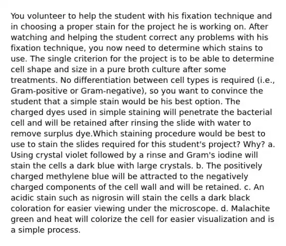 You volunteer to help the student with his fixation technique and in choosing a proper stain for the project he is working on. After watching and helping the student correct any problems with his fixation technique, you now need to determine which stains to use. The single criterion for the project is to be able to determine cell shape and size in a pure broth culture after some treatments. No differentiation between cell types is required (i.e., Gram-positive or Gram-negative), so you want to convince the student that a simple stain would be his best option. The charged dyes used in simple staining will penetrate the bacterial cell and will be retained after rinsing the slide with water to remove surplus dye.Which staining procedure would be best to use to stain the slides required for this student's project? Why? a. Using crystal violet followed by a rinse and Gram's iodine will stain the cells a dark blue with large crystals. b. The positively charged methylene blue will be attracted to the negatively charged components of the cell wall and will be retained. c. An acidic stain such as nigrosin will stain the cells a dark black coloration for easier viewing under the microscope. d. Malachite green and heat will colorize the cell for easier visualization and is a simple process.