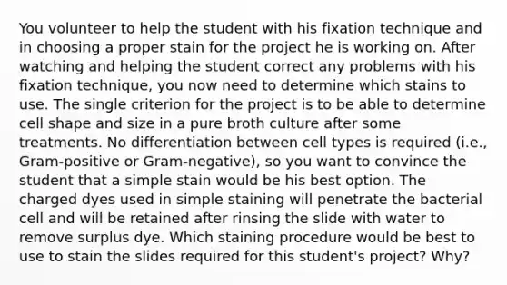 You volunteer to help the student with his fixation technique and in choosing a proper stain for the project he is working on. After watching and helping the student correct any problems with his fixation technique, you now need to determine which stains to use. The single criterion for the project is to be able to determine cell shape and size in a pure broth culture after some treatments. No differentiation between cell types is required (i.e., Gram-positive or Gram-negative), so you want to convince the student that a simple stain would be his best option. The charged dyes used in simple staining will penetrate the bacterial cell and will be retained after rinsing the slide with water to remove surplus dye. Which staining procedure would be best to use to stain the slides required for this student's project? Why?