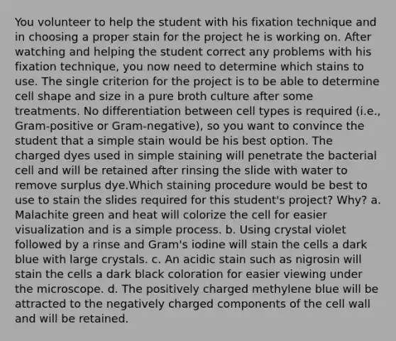 You volunteer to help the student with his fixation technique and in choosing a proper stain for the project he is working on. After watching and helping the student correct any problems with his fixation technique, you now need to determine which stains to use. The single criterion for the project is to be able to determine cell shape and size in a pure broth culture after some treatments. No differentiation between cell types is required (i.e., Gram-positive or Gram-negative), so you want to convince the student that a simple stain would be his best option. The charged dyes used in simple staining will penetrate the bacterial cell and will be retained after rinsing the slide with water to remove surplus dye.Which staining procedure would be best to use to stain the slides required for this student's project? Why? a. Malachite green and heat will colorize the cell for easier visualization and is a simple process. b. Using crystal violet followed by a rinse and Gram's iodine will stain the cells a dark blue with large crystals. c. An acidic stain such as nigrosin will stain the cells a dark black coloration for easier viewing under the microscope. d. The positively charged methylene blue will be attracted to the negatively charged components of the cell wall and will be retained.