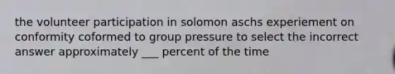 the volunteer participation in solomon aschs experiement on conformity coformed to group pressure to select the incorrect answer approximately ___ percent of the time