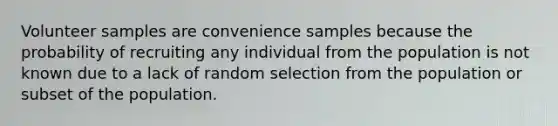 Volunteer samples are convenience samples because the probability of recruiting any individual from the population is not known due to a lack of random selection from the population or subset of the population.