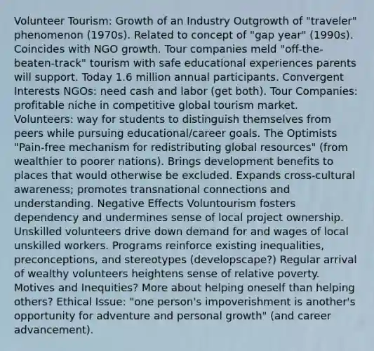 Volunteer Tourism: Growth of an Industry Outgrowth of "traveler" phenomenon (1970s). Related to concept of "gap year" (1990s). Coincides with NGO growth. Tour companies meld "off-the-beaten-track" tourism with safe educational experiences parents will support. Today 1.6 million annual participants. Convergent Interests NGOs: need cash and labor (get both). Tour Companies: profitable niche in competitive global tourism market. Volunteers: way for students to distinguish themselves from peers while pursuing educational/career goals. The Optimists "Pain-free mechanism for redistributing global resources" (from wealthier to poorer nations). Brings development benefits to places that would otherwise be excluded. Expands cross-cultural awareness; promotes transnational connections and understanding. Negative Effects Voluntourism fosters dependency and undermines sense of local project ownership. Unskilled volunteers drive down demand for and wages of local unskilled workers. Programs reinforce existing inequalities, preconceptions, and stereotypes (developscape?) Regular arrival of wealthy volunteers heightens sense of relative poverty. Motives and Inequities? More about helping oneself than helping others? Ethical Issue: "one person's impoverishment is another's opportunity for adventure and personal growth" (and career advancement).