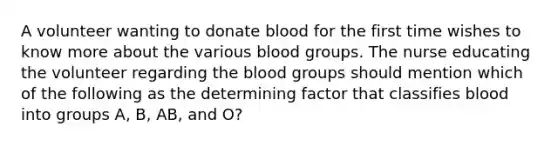 A volunteer wanting to donate blood for the first time wishes to know more about the various blood groups. The nurse educating the volunteer regarding the blood groups should mention which of the following as the determining factor that classifies blood into groups A, B, AB, and O?