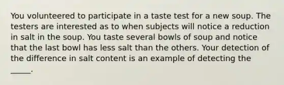 You volunteered to participate in a taste test for a new soup. The testers are interested as to when subjects will notice a reduction in salt in the soup. You taste several bowls of soup and notice that the last bowl has less salt than the others. Your detection of the difference in salt content is an example of detecting the _____.