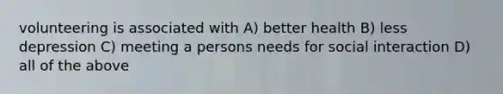 volunteering is associated with A) better health B) less depression C) meeting a persons needs for social interaction D) all of the above