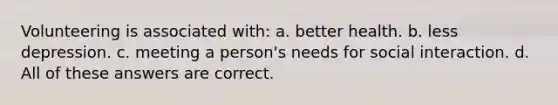 Volunteering is associated with: a. better health. b. less depression. c. meeting a person's needs for social interaction. d. All of these answers are correct.