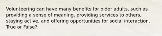 Volunteering can have many benefits for older adults, such as providing a sense of meaning, providing services to others, staying active, and offering opportunities for social interaction. True or False?