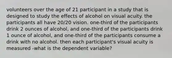 volunteers over the age of 21 participant in a study that is designed to study the effects of alcohol on visual acuity. the participants all have 20/20 vision. one-third of the participants drink 2 ounces of alcohol, and one-third of the participants drink 1 ounce of alcohol, and one-third of the participants consume a drink with no alcohol. then each participant's visual acuity is measured -what is the dependent variable?